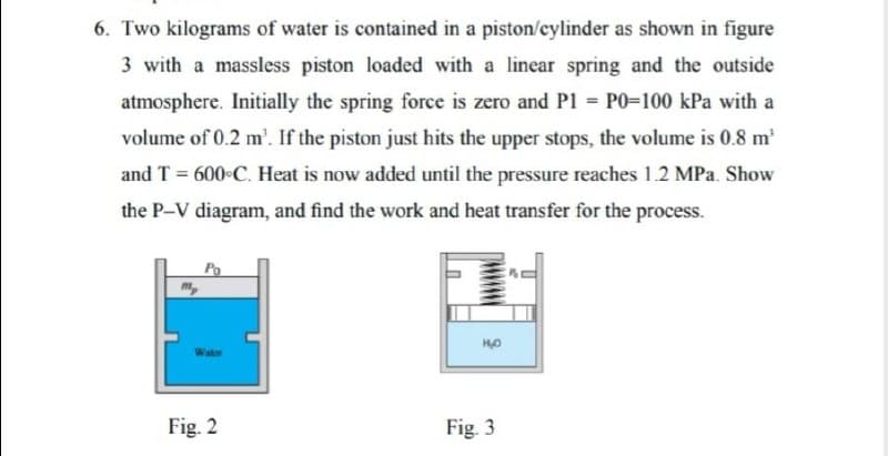 6. Two kilograms of water is contained in a piston/cylinder as shown in figure
3 with a massless piston loaded with a linear spring and the outside
atmosphere. Initially the spring force is zero and P1 = P0=100 kPa with a
volume of 0.2 m'. If the piston just hits the upper stops, the volume is 0.8 m
and T = 600 C. Heat is now added until the pressure reaches 1.2 MPa. Show
the P-V diagram, and find the work and heat transfer for the process.
m,
Fig. 2
Fig. 3
