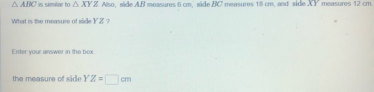 A ABC is similar to A XY Z. Also, side AB measures 6 cm, side BC measures 18 cm, and side XY measures 12 cm.
What is the measure of side YZ ?
Enter your answer in the box.
the measure of side YZ =
cm
