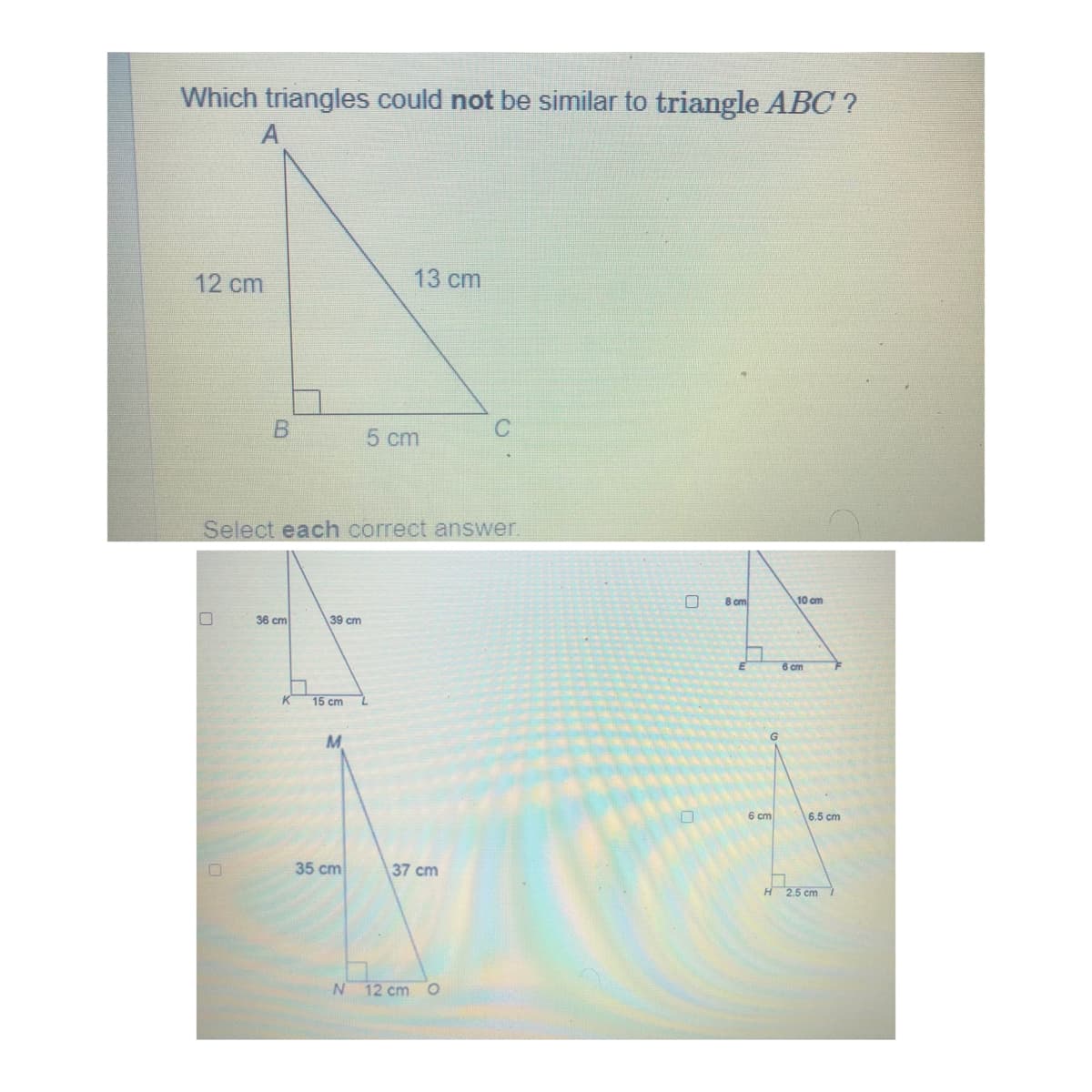 Which triangles could not be similar to triangle ABC ?
13 cm
12 cm
5 cm
Select each correct answer.
8 cm
10 cm
36 cm
39 cm
6 cm
K
15 cm
6 cm
6.5 cm
35 cm
37 cm
H2.5 cm
12 cm O
B.
