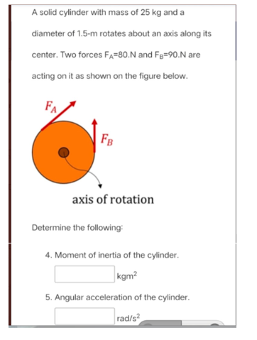 A solid cylinder with mass of 25 kg and a
diameter of 1.5-m rotates about an axis along its
center. Two forces FA=80.N and Fg=90.N are
acting on it as shown on the figure below.
FA
FB
axis of rotation
Determine the following:
4. Moment of inertia of the cylinder.
kgm?
5. Angular acceleration of the cylinder.
|rad/s?
