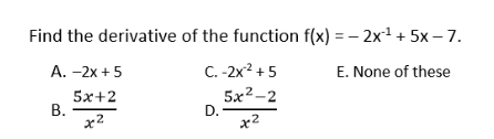Find the derivative of the function f(x) = – 2x1 + 5x – 7.
C. -2x? + 5
5x2-2
D.
А. -2х + 5
E. None of these
5х+2
В.
x2
