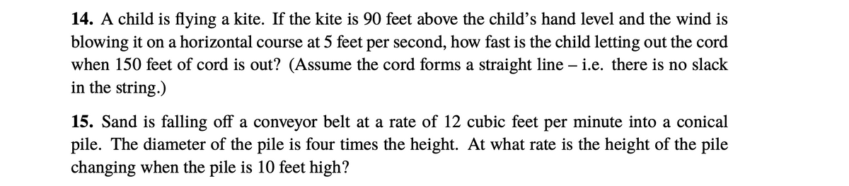 14. A child is flying a kite. If the kite is 90 feet above the child's hand level and the wind is
blowing it on a horizontal course at 5 feet per second, how fast is the child letting out the cord
when 150 feet of cord is out? (Assume the cord forms a straight line – i.e. there is no slack
in the string.)
15. Sand is falling off a conveyor belt at a rate of 12 cubic feet per minute into a conical
pile. The diameter of the pile is four times the height. At what rate is the height of the pile
changing when the pile is 10 feet high?
