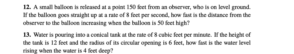 12. A small balloon is released at a point 150 feet from an observer, who is on level ground.
If the balloon goes straight up at a rate of 8 feet per second, how fast is the distance from the
observer to the balloon increasing when the balloon is 50 feet high?
13. Water is pouring into a conical tank at the rate of 8 cubic feet per minute. If the height of
the tank is 12 feet and the radius of its circular opening is 6 feet, how fast is the water level
rising when the water is 4 feet deep?

