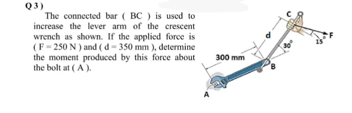 Q 3)
The connected bar ( BC ) is used to
increase the lever arm of the crescent
wrench as shown. If the applied force is
(F = 250 N ) and (d = 350 mm ), determine
the moment produced by this force about
the bolt at ( A ).
30°
300 mm
B
A
