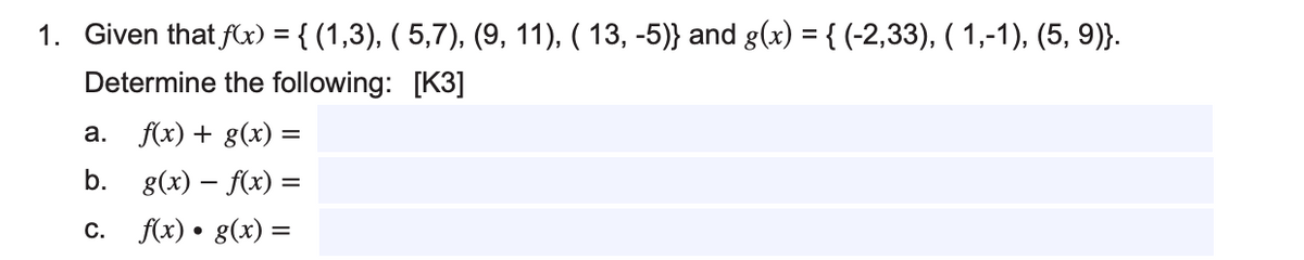 1. Given that f(x) = { (1,3), ( 5,7), (9, 11), ( 13, -5)} and g(x) = { (-2,33), (1,-1), (5, 9)}.
Determine the following: [K3]
a. f(x) + g(x) =
b.
g(x) = f(x) =
C. f(x) · g(x) =