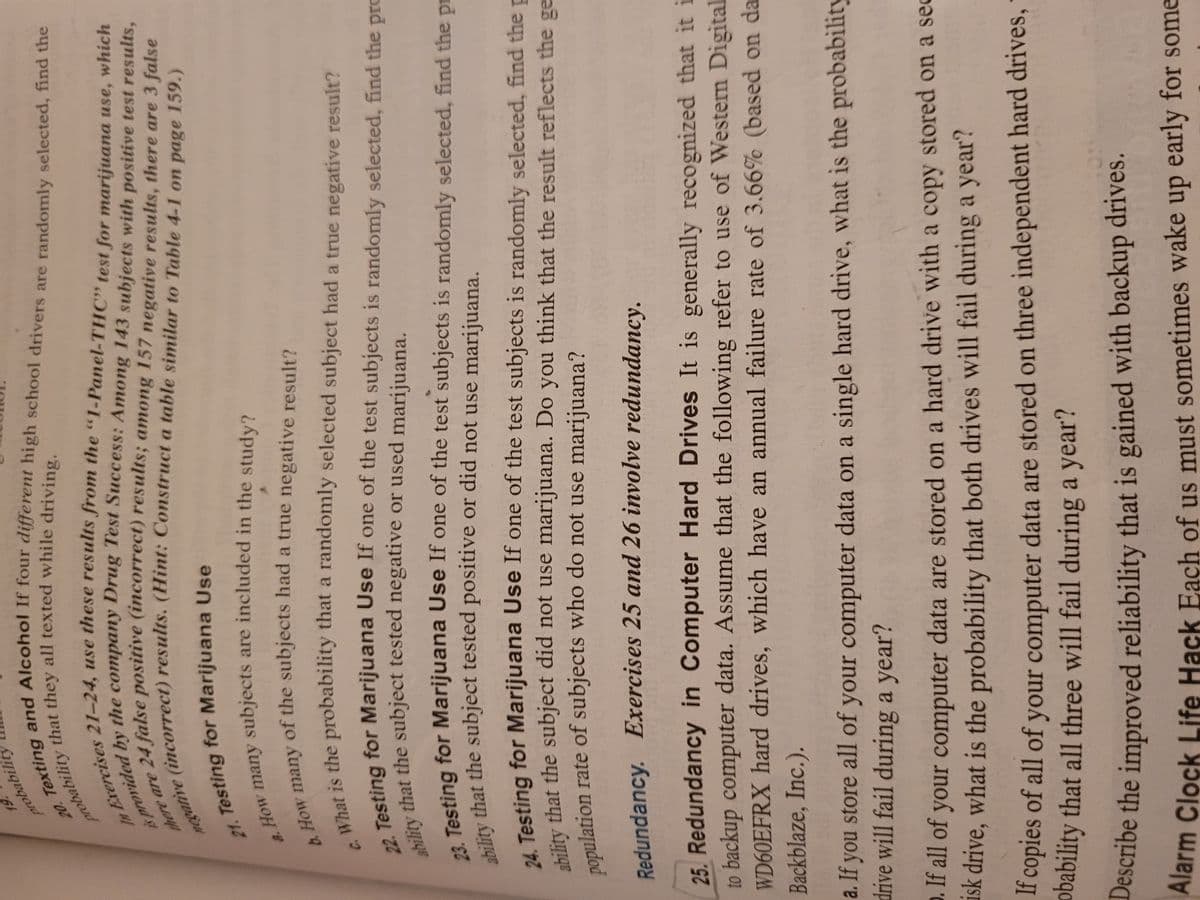 21. for Use
a. How many are in the study?
20. Texting and If four high are find the
is by the Test with test results,
In use from the test for which
negative a to 4-1 on page 159.)
probability all while driving.
b. How of the had a true result?
probabilit
re
4 false positive (incorrect) results; among 157 negative results, there are 3 false
t Testing for Marijuana Use
How many subjects are included in the study?
of the subjects had a true negative result?
is the probability that a randomly selected subject had a true negative result?
eting for Marijuana Use If one of the test subjects is randomly selected, find the pro
24 that the subject tested negative or used marijuana.
Testing for Marijuana Use If one of the test subjects is randomly selected, find the pr
lity that the subject tested positive or did not use marijuana.
4 Testing for Marijuana Use If one of the test subjects is randomly selected, find the p
Lility that the subject did not use marijuana. Do you think that the result reflects the ge
nopulation rate of subjects who do not use marijuana?
Redundancy. Exercises 25 and 26 involve redundancy.
25. Redundancy in Computer Hard Drives It is generally recognized that it i
to backup computer data. Assume that the following refer to use of Western Digital
WD60EFRX hard drives, which have an annual failure rate of 3.66% (based on da
Backblaze, Inc.).
a. If you store all of your computer data on a single hard drive, what is the probability
drive will fail during a year?
. If all of your computer data are stored on a hard drive with a copy stored on a sec
ask drive, what is the probability that both drives will fail during a year?
i copies of all of your computer data are stored on three independent hard drives,
obability that all three will fail during a year?
Describe the improved reliability that is gained with backup drives.
Alarm Clock Life Hack Each of us must sometimes wake up early for some
