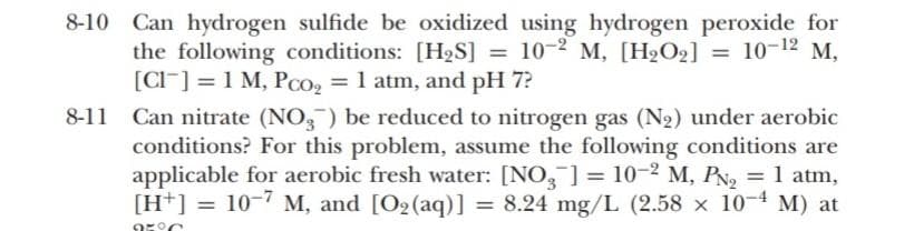 8-10 Can hydrogen sulfide be oxidized using hydrogen peroxide for
the following conditions: [H2S] = 10-2 M, [H2O2] =
[CI] = 1 M, Pco, = 1 atm, and pH 7?
10-12 M,
8-11
Can nitrate (NO,) be reduced to nitrogen gas (N2) under aerobic
conditions? For this problem, assume the following conditions are
applicable for aerobic fresh water: [NO, ] = 10-2 M, PN, = 1 atm,
[H*] =
10-7 M, and [O2(aq)] = 8.24 mg/L (2.58 x 10-4 M) at
