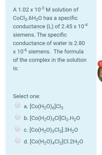A 1.02 x 103 M solution of
CoCla.6H20 has a specific
conductance (L) of 2.45 x 104
siemens. The specific
conductance of water is 2.80
x 106 siemens. The formula
of the complex in the solution
is:
Select one:
a. [Co(H20)]Cl3
b. [Co(H20);CI]Cl2.H20
c. [Co(H20)3CI3].3H20
O d. [Co(H20)4CI]Cl.2H20
