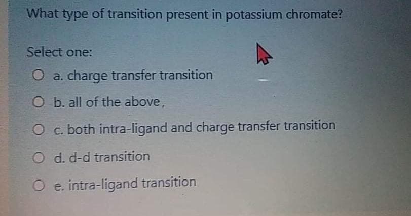What type of transition present in potassium chromate?
Select one:
O a. charge transfer transition
O b. all of the above,
O c. both intra-ligand and charge transfer transition
O d. d-d transition
O e. intra-ligand transition
