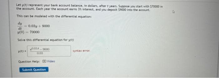 Let y(t) represent your bank account balance, in dollars, after t years. Suppose you start with 570000 in
the account. Each year the account earns 3% interest, and you deposit $9000 into the account.
This can be modeled with the differential equation:
dy
0.03y + 9000
dt
v(0) = 70000
Solve this differential equation for y(t)
y(t)=
0.03
syntax error.
Question Help: D Video
Submit Question
