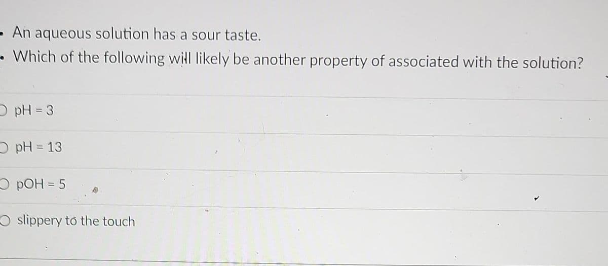 - An aqueous solution has a sour taste.
• Which of the following will likely be another property of associated with the solution?
O pH 3
O pH = 13
O pOH = 5
O slippery to the touch
