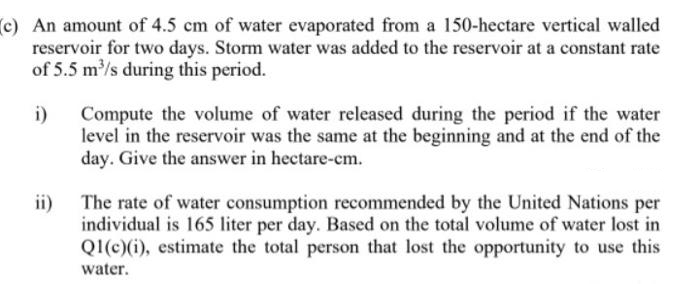 (c) An amount of 4.5 cm of water evaporated from a 150-hectare vertical walled
reservoir for two days. Storm water was added to the reservoir at a constant rate
of 5.5 m/s during this period.
i)
Compute the volume of water released during the period if the water
level in the reservoir was the same at the beginning and at the end of the
day. Give the answer in hectare-cm.
ii) The rate of water consumption recommended by the United Nations per
individual is 165 liter per day. Based on the total volume of water lost in
Q1(c)(i), estimate the total person that lost the opportunity to use this
water.
