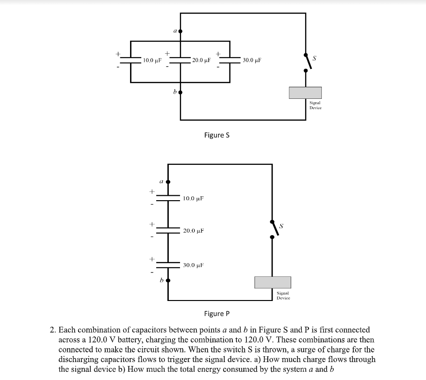 a
+
10.0 µF
20.0 μΕ
30.0 µF
Signal
Device
Figure S
10. μF
+
20.0 μF
30.0 μF
b
Signal
Device
Figure P
2. Each combination of capacitors between points a and b in Figure S and P is first connected
across a 120.0 V battery, charging the combination to 120.0 V. These combinations are then
connected to make the circuit shown. When the switch S is thrown, a surge of charge for the
discharging capacitors flows to trigger the signal device. a) How much charge flows through
the signal device b) How much the total energy consumed by the system a and b
