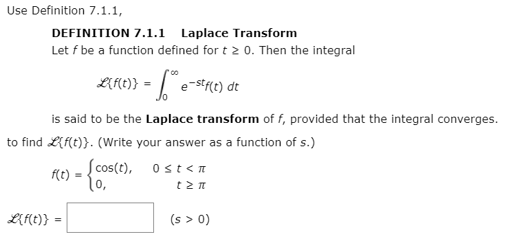 Use Definition 7.1.1,
DEFINITION 7.1.1 Laplace Transform
Let f be a function defined for t > 0. Then the integral
LfMt} = [e-stf(t) dt
is said to be the Laplace transform of f, provided that the integral converges.
to find Lf(t)}. (Write your answer as a function of s.)
| cos(t),
l0,
0 <t< T
f(t)
t >π
L{f(t)} =
(s > 0)
