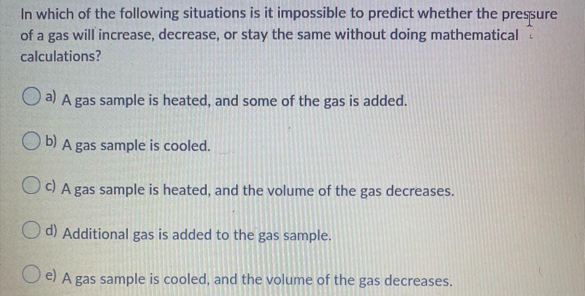 In which of the following situations is it impossible to predict whether the pressure
of a gas will increase, decrease, or stay the same without doing mathematical
calculations?
O a) A gas sample is heated, and some of the gas is added.
O b) A gas sample is cooled.
OOA gas sample is heated, and the volume of the gas decreases.
O d) Additional gas is added to the gas sample.
O e) A gas sample is cooled, and the volume of the gas decreases.
