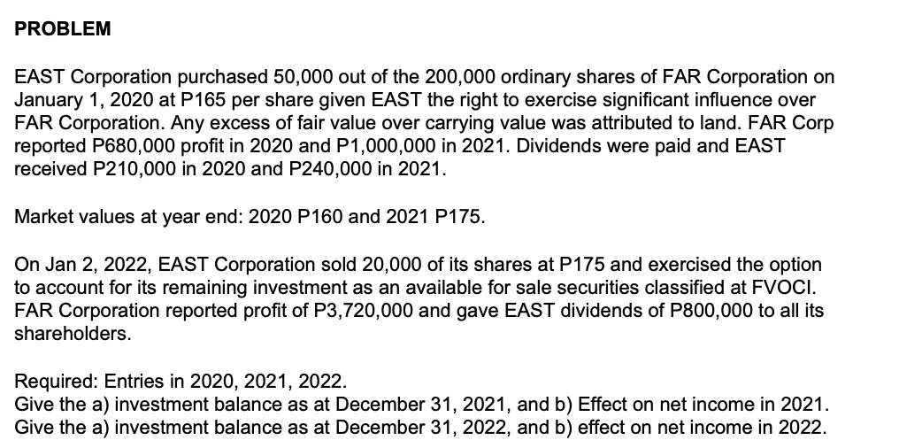 PROBLEM
EAST Corporation purchased 50,000 out of the 200,000 ordinary shares of FAR Corporation on
January 1, 2020 at P165 per share given EAST the right to exercise significant influence over
FAR Corporation. Any excess of fair value over carrying value was attributed to land. FAR Corp
reported P680,000 profit in 2020 and P1,000,000 in 2021. Dividends were paid and EAST
received P210,000 in 2020 and P240,000 in 2021.
Market values at year end: 2020 P160 and 2021 P175.
On Jan 2, 2022, EAST Corporation sold 20,000 of its shares at P175 and exercised the option
to account for its remaining investment as an available for sale securities classified at FVOCI.
FAR Corporation reported profit of P3,720,000 and gave EAST dividends of P800,000 to all its
shareholders.
Required: Entries in 2020, 2021, 2022.
Give the a) investment balance as at December 31, 2021, and b) Effect on net income in 2021.
Give the a) investment balance as at December 31, 2022, and b) effect on net income in 2022.
