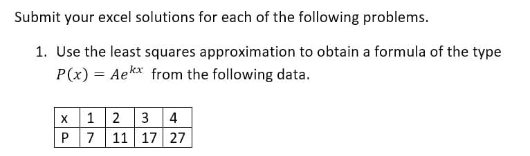 Submit your excel solutions for each of the following problems.
1. Use the least squares approximation to obtain a formula of the type
P(x) =
= Aekx from the following data.
1
2
3
4
7
11 17 27
