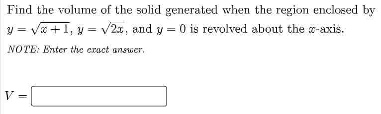 Find the volume of the solid generated when the region enclosed by
y = Vx +1, y = v2x, and y = 0 is revolved about the x-axis.
NOTE: Enter the exact answer.
V =
