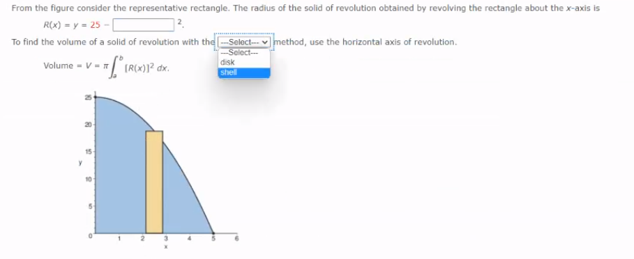 From the figure consider the representative rectangle. The radius of the solid of revolution obtained by revolving the rectangle about the x-axis is
R(x) = y = 25 -
To find the volume of a solid of revolution with the -Select-- v|method, use the horizontal axis of revolution.
Select--
volume = v = IRC)P dx.
disk
(R(x
shell
