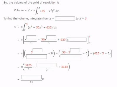 So, the volume of the solid of revolution is
Volume - V-
(25 - x?)2 dx.
To find the volume, integrate from x =
to x = 5.
v'- =[ct - sox? + 625) dx
50x
+ 625 x
3.
50 -5
+ (625 - 5 -
3125
+ 3125
15
