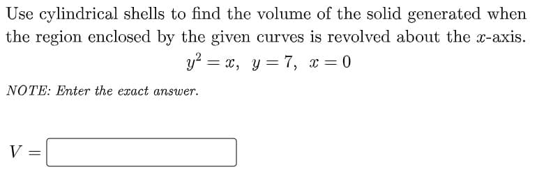 Use cylindrical shells to find the volume of the solid generated when
the region enclosed by the given curves is revolved about the x-axis.
y? = x, y = 7, x = 0
NOTE: Enter the exact answer.
V =

