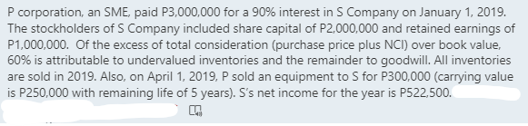 P corporation, an SME, paid P3,000,000 for a 90% interest in S Company on January 1, 2019.
The stockholders of S Company included share capital of P2,000,000 and retained earnings of
P1,000,000. Of the excess of total consideration (purchase price plus NCI) over book value,
60% is attributable to undervalued inventories and the remainder to goodwilI. All inventories
are sold in 2019. Also, on April 1, 2019, P sold an equipment to S for P300,000 (carrying value
is P250,000 with remaining life of 5 years). S's net income for the year is P522,500.
