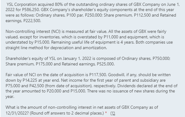 YSL Corporation acquired 80% of the outstanding ordinary shares of GBX Company on June 1,
2022 for P586,250. GBX Company's shareholder's equity components at the end of this year
were as follows: Ordinary shares, P100 par, P250,000; Share premium, P112,500 and Retained
earnings, P222,500.
Non-controlling interest (NCI) is measured at fair value. All the assets of GBX were fairly
valued, except for inventories, which is overstated by P11,000 and equipment, which is
understated by P15,000. Remaining useful life of equipment is 4 years. Both companies use
straight line method for depreciation and amortization.
Shareholder's equity of YSL on January 1, 2022 is composed of Ordinary shares, P750,000;
Share premium, P175,000 and Retained earnings, P525,000.
Fair value of NCI on the date of acquisition is P117,500. Goodwill, if any, should be written
down by P14,225 at year end. Net income for the first year of parent and subsidiary are
P75,000 and P42,500 (from date of acquisition), respectively. Dividends declared at the end of
the year amounted to P20,000 and P15,000. There was no issuance of new shares during the
year.
What is the amount of non-controlling interest in net assets of GBX Company as of
12/31/2022? (Round off answers to 2 decimal places.) *

