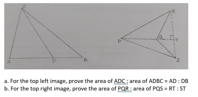 Q
B
S.
a. For the top left image, prove the area of ADC: area of ADBC = AD : DB
b. For the top right image, prove the area of PQR : area of PQS = RT : ST
