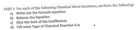 PART I: For each of the following Chemical Word Equations, perform the following:
a) Write out the formula equation
b) Balance the Equation
c) Give the Sum of the Coefficients
d) Tell what Type of Chemical Reaction it is
