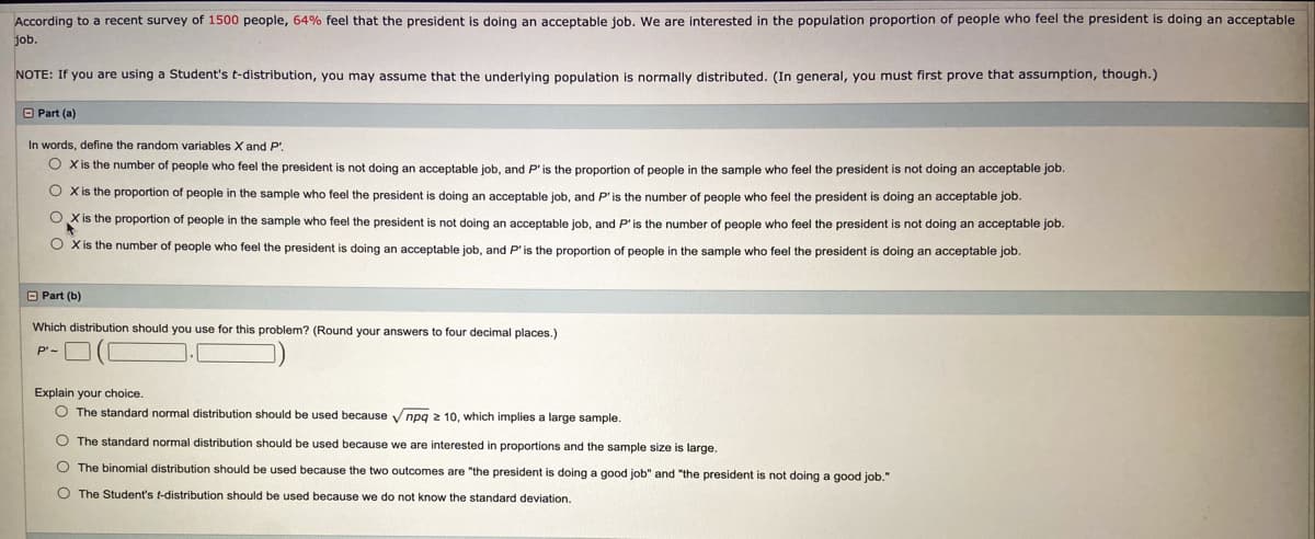 According to a recent survey of 1500 people, 64% feel that the president is doing an acceptable job. We are interested in the population proportion of people who feel the president is doing an acceptable
job.
NOTE: If you are using a Student's t-distribution, you may assume that the underlying population is normally distributed. (In general, you must first prove that assumption, though.)
O Part (a)
In words, define the random variables X and P'.
O Xis the number of people who feel the president is not doing an acceptable job, and P'is the proportion of people in the sample who feel the president is not doing an acceptable job.
O Xis the proportion of people in the sample who feel the president
sdoing an acceptable job, and P' is the number of people who feel the president is doing an acceptable job.
O Xis the proportion of people in the sample who feel the president is not doing an acceptable job, and P'is the number of people who feel the president is not doing an acceptable job.
O Xis the number of people who feel the president
doing an acceptable job, and P' is the proportion
people in the sample who feel the president is doing an acceptable job.
O Part (b)
Which distribution should you use for this problem? (Round your answers to four decimal places.)
P'-
Explain your choice.
O The standard normal distribution should be used because V npg z 10, which implies a large sample.
O The standard normal distribution should be used because we are interested in proportions and the sample size is large.
O The binomial distribution should be used because the two outcomes are "the president is doing a good job" and "the president is not doing a good job."
O The Student's t-distribution should be used because we do not know the standard deviation.
