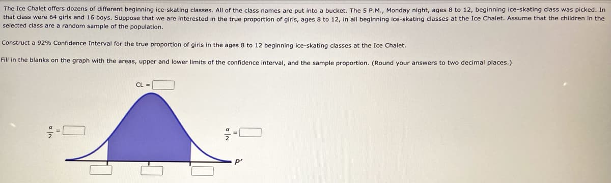 The Ice Chalet offers dozens of different beginning ice-skating classes. All of the class names are put into a bucket. The 5 P.M., Monday night, ages 8 to 12, beginning ice-skating class was picked. In
that class were 64 girls and 16 boys. Suppose that we are interested in the true proportion of girls, ages 8 to 12, in all beginning ice-skating classes at the Ice Chalet. Assume that the children in the
selected class are a random sample of the population.
Construct a 92% Confidence Interval for the true proportion of girls in the ages 8 to 12 beginning ice-skating classes at the Ice Chalet.
Fill in the blanks on the graph with the areas, upper and lower limits of the confidence interval, and the sample proportion. (Round your answers to two decimal places.)
CL =
p'
