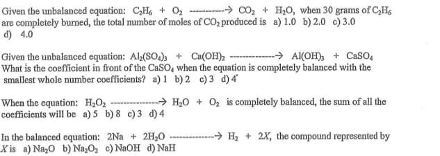 Given the unbalanced equation: CH, + 02 -- -> CO, + H20, when 30 grams of C,H,
are completely burned, the total number of moles of CO2 produced is a) 1.0 b) 2.0 c) 3.0
d) 4.0
Given the unbalanced equation: Al(SO)3 + Ca(OH)2 - > A(OH)3 + CaSO,
What is the coefficient in front of the CaSO, when the equation is completely balanced with the
smallest whole number coefficients? a)1 b) 2 c) 3 d)4
When the equation: H2O2 --------→ H20 + O2 is completely balanced, the sum of all the
coefficients will be a)5 b)8 c)3 d) 4
In the balanced equation: 2Na + 2H,0
X is a) Nazo b) Na,O2 c) NaOH d) NaH
-→ H, + 2X, the compound represented by
m
