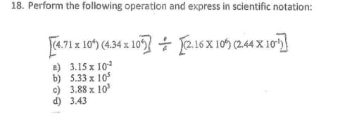 18. Perform the following operation and express in scientific notation:
F4.71 x 10) (4.4 x 10 + 2.16 x 105 (244 X 10)
(4.71 x1
a) 3.15 x 10
b) 5.33 x 10
c) 3.88 x 10
d) 3.43
