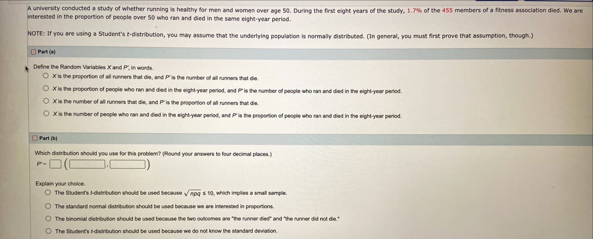 A university conducted a study of whether running is healthy for men and women over age 50. During the first eight vears of the study, 1.7% of the 455 members of a fitness association died. We are
interested in the proportion of people over 50 who ran and died in the same eight-year period.
NOTE: If you are using a Student's t-distribution, you may assume that the underlving population is normally distributed. (In general, you must first prove that assumption, though.)
O Part (a)
Define the Random Variables X and P', in words.
O X is the proportion of all runners that die, and P'is the number of all runners that die.
O X is the proportion of people who ran and died in the eight-year period, and P'is the number of people who ran and died in the eight-year period.
O Xis the number of all runners that die, and P'is the proportion of all runners that die.
O Xis the number of people who ran and died in the eight-year period, and P'is the proportion of people who ran and died in the eight-year period.
O Part (b)
Which distribution should you use for this problem? (Round your answers
four decimal places.)
P'-
Explain your choice.
O The Student's t-distribution should be used because
npq s 10, which implies a small sample.
O The standard normal distribution should be used because we are interested in proportions.
O The binomial distribution should be used because the two outcomes are "the runner died" and "the runner did not die."
O The Student's t-distribution should be used because we do not know the standard deviation.
