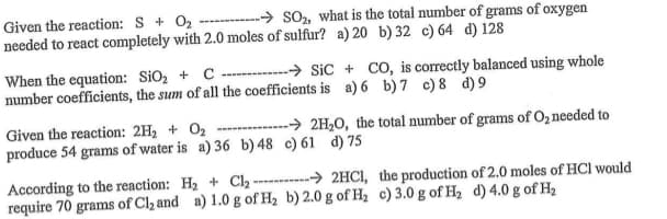 → so, what is the total number of grams of oxygen
Given the reaction: S + 02
needed to react completely with 2.0 moles of sulfur? a) 20 b) 32 c) 64 d) 128
-→ Sic + CO, is correctly balanced using whole
When the equation: SiO, + C
number coefficients, the sum of all the coefficients is a) 6 b) 7 c) 8 d) 9
Given the reaction: 2H, + O2
produce 54 grams of water is a) 36 b) 48 c) 61 d) 75
-→ 2H2O, the total number of grams of O2 needed to
According to the reaction: H2 + Cl2 --------> 2HCI, the production of 2.0 moles of HCl would
require 70 grams of Cl2 and a) 1.0 g of H2 b) 2.0 g of H, c) 3.0 g of H2 d) 4.0 g of H2
