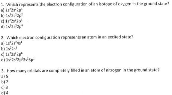 1. Which represents the electron configuration of an isotope of oxygen in the ground state?
a) 1s°2s'2p
b) 1s°2s°2p?
c) 1s'2s'2p3
d) 1s°2s°2p*
2. Which electron configuration represents an atom in an excited state?
a) 1s'2s°4s'
b) 1s²2s?
c) 1s'2s'2p°
d) 1s'2s°2p°3s°3p*
3. How many orbitals are completely filled in an atom of nitrogen in the ground state?
a) 5
b) 2
c) 3
d) 4
