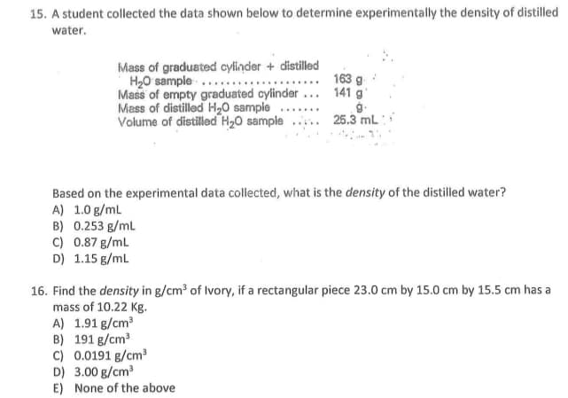 15. A student collected the data shown below to determine experimentally the density of distilled
water.
Mass of gradusted cylinder + distilled
H20 sample..
Mass of empty graduated cylinder ... 141 g
Mass of distilled H20 sample .......
Volume of distilled H20 sample .... 25.3 mL :
163 g
Based on the experimental data collected, what is the density of the distilled water?
A) 1.0 g/ml
B) 0.253 g/ml
C) 0.87 g/ml
D) 1.15 g/ml
16. Find the density in g/cm³ of Ivory, if a rectangular piece 23.0 cm by 15.0 cm by 15.5 cm has a
mass of 10.22 Kg.
A) 1.91 g/cm3
B) 191 g/cm?
C) 0.0191 g/cm
D) 3.00 g/cm
E) None of the above
