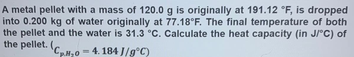 A metal pellet with a mass of 120.0 g is originally at 191.12 °F, is dropped
into 0.200 kg of water originally at 77.18°F. The final temperature of both
the pellet and the water is 31.3 °C. Calculate the heat capacity (in J/°C) of
the pellet. (,
p.H20 = 4. 184 J/g°C)
