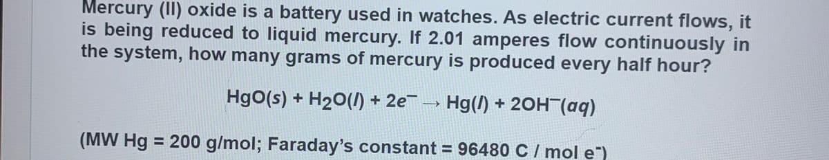 Mercury (II) oxide is a battery used in watches. As electric current flows, it
is being reduced to liquid mercury. If 2.01 amperes flow continuously in
the system, how many grams of mercury is produced every half hour?
HgO(s) + H20(I) + 2e - Hg(I) + 20H (aq)
(MW Hg = 200 g/mol; Faraday's constant = 96480 C / mol e")
