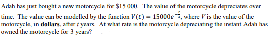 Adah has just bought a new motorcycle for $15 000. The value of the motorcycle depreciates over
time. The value can be modelled by the function V (t) = 15000e, where V is the value of the
motorcycle, in dollars, after t years. At what rate is the motorcycle depreciating the instant Adah has
owned the motorcycle for 3 years?
