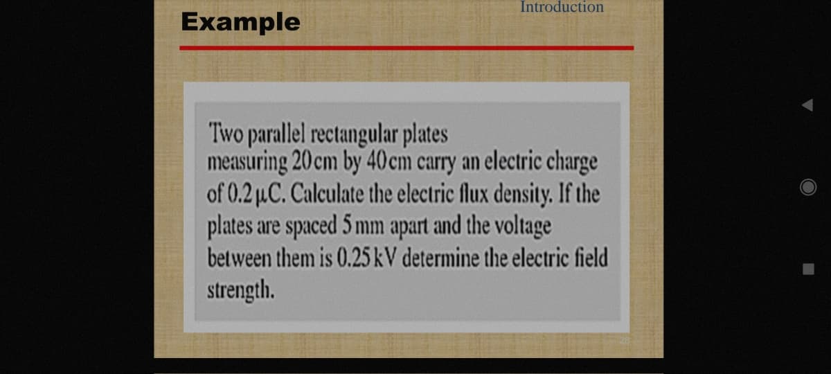 Introduction
Example
Two parallel rectangular plates
measuring 20 cm by 40 cm carry an electric charge
of 0.2 µC. Calculate the electric flux density. If the
plates are spaced 5 mm apart and the voltage
between them is 0.25 kV determine the electric field
strength.
