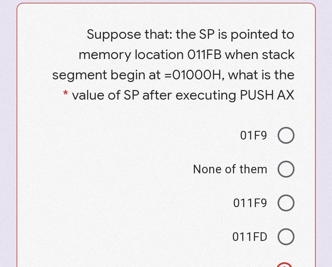 Suppose that: the SP is pointed to
memory location 011FB when stack
segment begin at =01000H, what is the
* value of SP after executing PUSH AX
01F9 O
None of them O
011F9 O
011FD O
