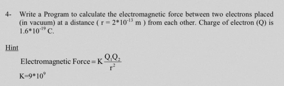 Write a Program to calculate the electromagnetic force between two electrons placed
(in vacuum) at a distance ( r 2*1013 m) from each other. Charge of electron (Q) is
1.6*1019 C.
4-
Hint
Q,Q;
Electromagnetic Force K
r?
K=9*10°
