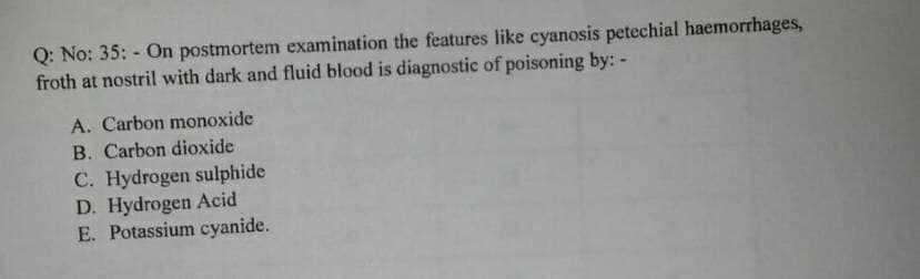 Q: No: 35: - On postmortem examination the features like cyanosis petechial haemorrhages,
froth at nostril with dark and fluid blood is diagnostic of poisoning by: -
A. Carbon monoxide
B. Carbon dioxide
C. Hydrogen sulphide
D. Hydrogen Acid
E. Potassium cyanide.
