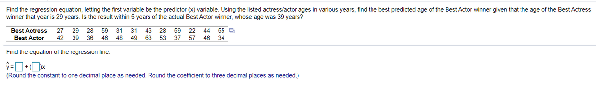 Find the regression equation, letting the first variable be the predictor (x) variable. Using the listed actress/actor ages in various years, find the best predicted age of the Best Actor winner given that the age of the Best Actress
winner that year is 29 years. Is the result within 5 years of the actual Best Actor winner, whose age was 39 years?
Best Actress
27
29
28
59
31
31
46
28
59
22
44
55 O
Best Actor
42
39
36 46
48
49
63 53
37 57
46
34
Find the equation of the regression line.
(Round the constant to one decimal place as needed. Round the coefficient to three decimal places as needed.)
