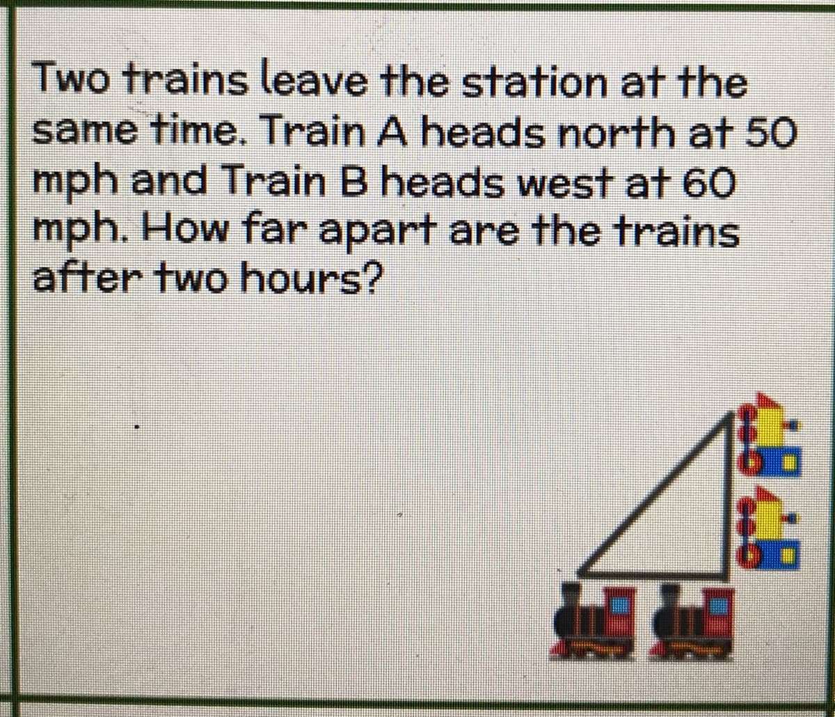 Two trains leave the station at the
same time. Train A heads north at 50
mph and Train B heads west at 60
mph. How far apart are the trains
after two hours?
