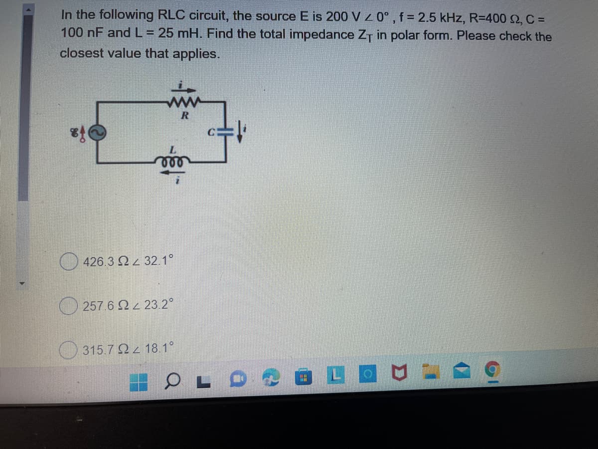 In the following RLC circuit, the source E is 200 V z 0°, f = 2.5 kHz, R=400 2, C =
100 nF and L= 25 mH. Find the total impedance ZT in polar form. Please check the
closest value that applies.
426.3 Q 32.1°
2576 Ω Ζ 23.2ο
315.7 Q 18.1°
OLO
