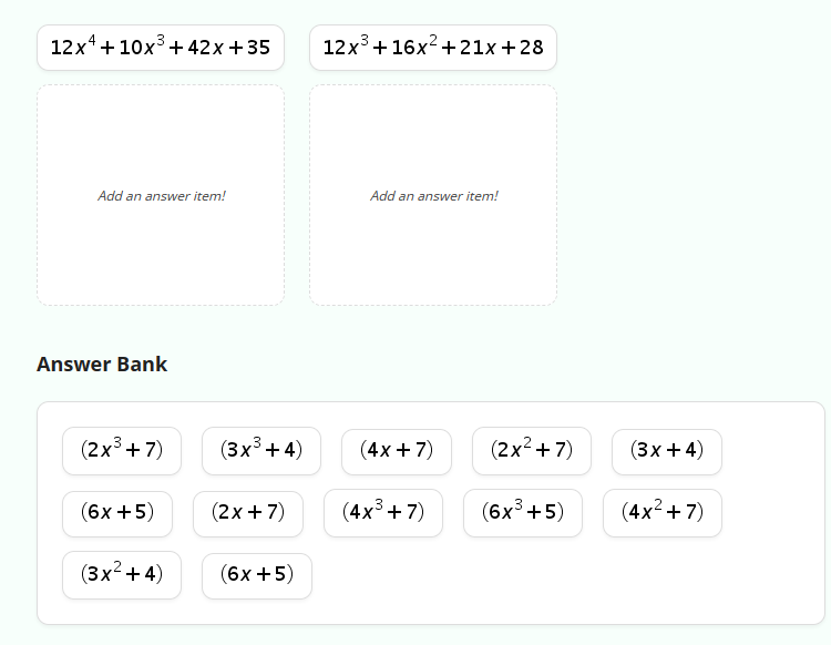 12x+10x³+42x +35
Add an answer item!
Answer Bank
(2x³+7)
(6x + 5)
(3x²+4)
(3x³ + 4)
(2x+7)
(6x + 5)
12x³ +16x² +21x+28
Add an answer item!
(4x+7)
(4x³+7)
(2x²+7)
(3x+4)
(6x³+5)
+5)) ((4)
(4x²+7)