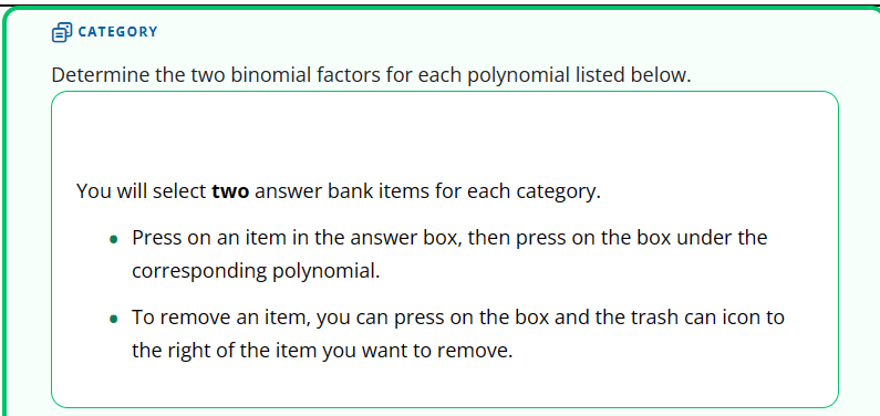 CATEGORY
Determine the two binomial factors for each polynomial listed below.
You will select two answer bank items for each category.
• Press on an item in the answer box, then press on the box under the
corresponding polynomial.
• To remove an item, you can press on the box and the trash can icon to
the right of the item you want to remove.