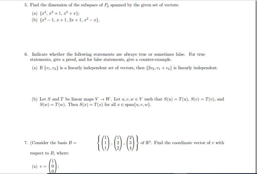 5. Find the dimension of the subspace of P, spanned by the given set of vectors:
(a) {r2, r? +1, x² + x};
(b) {r? – 1, x + 1, 2r + 1, r2 – a}.
6. Indicate whether the following statements are always true or sometimes false. For true
statements, give a proof, and for false statements, give a counter-example.
(a) If {v1, v2} is a linearly independent set of vectors, then {2v2, v1 + v2} is linearly independent.
(b) Let S and T be linear maps V→ W. Let u, v, w e V such that S(u) = T(u), S(v) = T(v), and
S(w) = T (w). Then S(a) = T(x) for all a E span{u, v, w}.
%3D
{() 0 0
7. (Consider the basis B =
3
of R3. Find the coordinate vector of v with
4.
respect to B, where:
(a) v =
